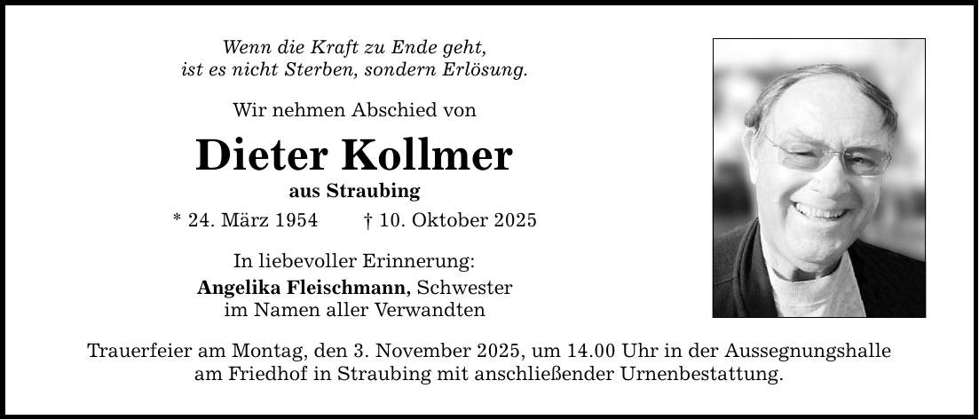 Wenn die Kraft zu Ende geht, ist es nicht Sterben, sondern Erlösung. Wir nehmen Abschied von Dieter Kollmer aus Straubing * 24. März 1954 _ 10. Oktober 2025 In liebevoller Erinnerung: Angelika Fleischmann, Schwester im Namen aller Verwandten Trauerfeier am Montag, den 3. November 2025, um 14.00 Uhr in der Aussegnungshalle am Friedhof in Straubing mit anschließender Urnenbestattung.