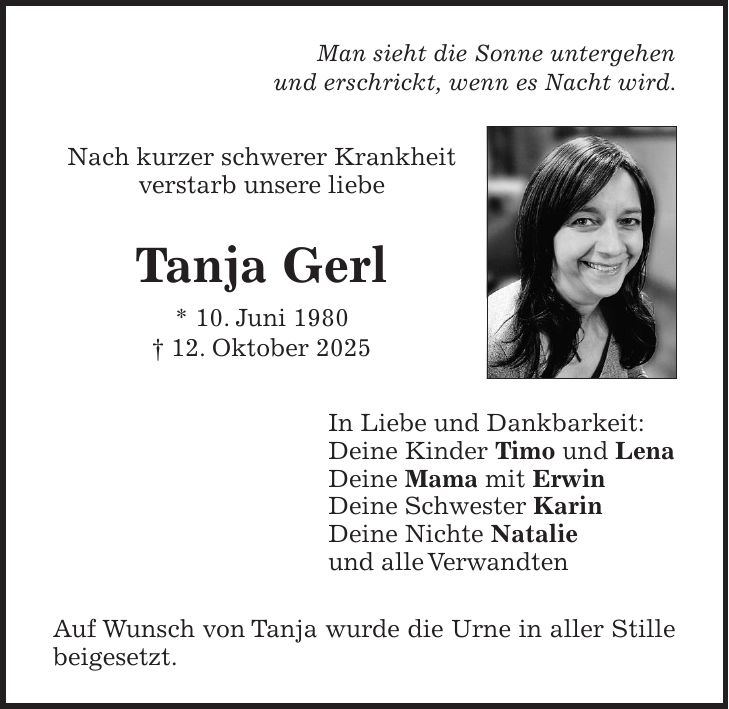 Man sieht die Sonne untergehen und erschrickt, wenn es Nacht wird. Nach kurzer schwerer Krankheit verstarb unsere liebe Tanja Gerl * 10. Juni 1980 + 12. Oktober 2025 In Liebe und Dankbarkeit: Deine Kinder Timo und Lena Deine Mama mit Erwin Deine Schwester Karin Deine Nichte Natalie und alle Verwandten Auf Wunsch von Tanja wurde die Urne in aller Stille beigesetzt.