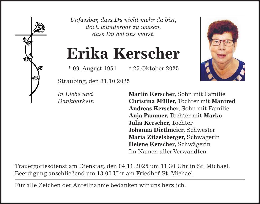Unfassbar, dass Du nicht mehr da bist, doch wunderbar zu wissen, dass Du bei uns warst. Erika Kerscher * 09. August 1951 + 25.Oktober 2025 Straubing, den 31.10.2025 In Liebe und Martin Kerscher, Sohn mit Familie Dankbarkeit: Christina Müller, Tochter mit Manfred Andreas Kerscher, Sohn mit Familie Anja Pammer, Tochter mit Marko Julia Kerscher, Tochter Johanna Dietlmeier, Schwester Maria Zitzelsberger, Schwägerin Helene Kerscher, Schwägerin Im Namen aller Verwandten Trauergottesdienst am Dienstag, den 04.11. 2025 um 11.30 Uhr in St. Michael. Beerdigung anschließend um 13.00 Uhr am Friedhof St. Michael. Für alle Zeichen der Anteilnahme bedanken wir uns herzlich. Unfassbar, dass Du nicht mehr da bist, doch wunderbar zu wissen, dass Du bei uns warst. Erika Kerscher * 09. August 1951 + 25.Oktober 2025 Straubing, den 01.11.2025 In Liebe und Dankbarkeit: Martin Kerscher, Sohn mit Familie Christina Müller, Tochter mit Manfred Andreas Kerscher, Sohn mit Familie Anja Pommer, Tochter mit Marko Julia Kerscher, Tochter Johanna Dietlmeier, Schwester Maria Ziztelsberger, Schwägerin Helene Kerscher, Schwägerin Im Namen aller Verwandten Trauergottesdienst am Dienstag ,den 04.11.2025 um 11.30 Uhr in St. Michael. Beerdigung anschließend um 13.00 Uhr am Friedhof St. Michael. Für alle Zeichen der Anteilnahme bedanken wir und herzlich. 
