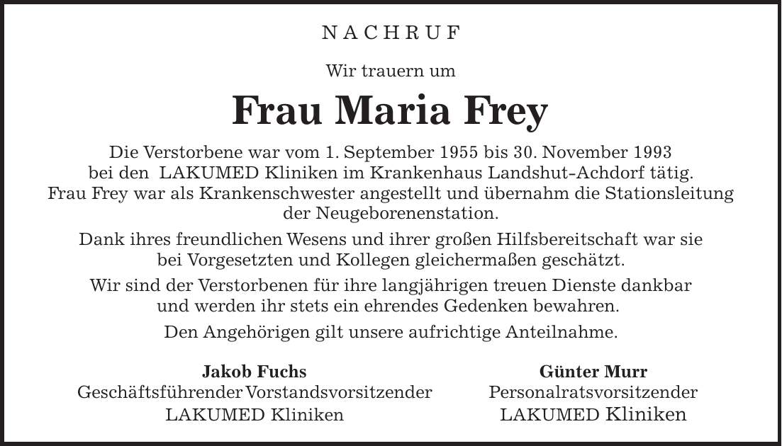 N a c h r u f Wir trauern um Frau Maria Frey Die Verstorbene war vom 1. September 1955 bis 30. November 1993 bei den LAKUMED Kliniken im Krankenhaus Landshut-Achdorf tätig. Frau Frey war als Krankenschwester angestellt und übernahm die Stationsleitung der Neugeborenenstation. Dank ihres freundlichen Wesens und ihrer großen Hilfsbereitschaft war sie bei Vorgesetzten und Kollegen gleichermaßen geschätzt. Wir sind der Verstorbenen für ihre langjährigen treuen Dienste dankbar und werden ihr stets ein ehrendes Gedenken bewahren. Den Angehörigen gilt unsere aufrichtige Anteilnahme. Jakob Fuchs Günter Murr Geschäftsführender Vorstandsvorsitzender Personalratsvorsitzender LAKUMED Kliniken LAKUMED Kliniken