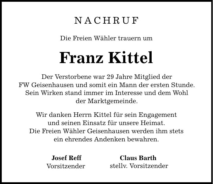 Nachruf Die Freien Wähler trauern um Franz Kittel Der Verstorbene war 29 Jahre Mitglied der FW Geisenhausen und somit ein Mann der ersten Stunde. Sein Wirken stand immer im Interesse und dem Wohl der Marktgemeinde. Wir danken Herrn Kittel für sein Engagement und seinen Einsatz für unsere Heimat. Die Freien Wähler Geisenhausen werden ihm stets ein ehrendes Andenken bewahren. Josef Reff Vorsitzender Claus Barth stellv. Vorsitzender