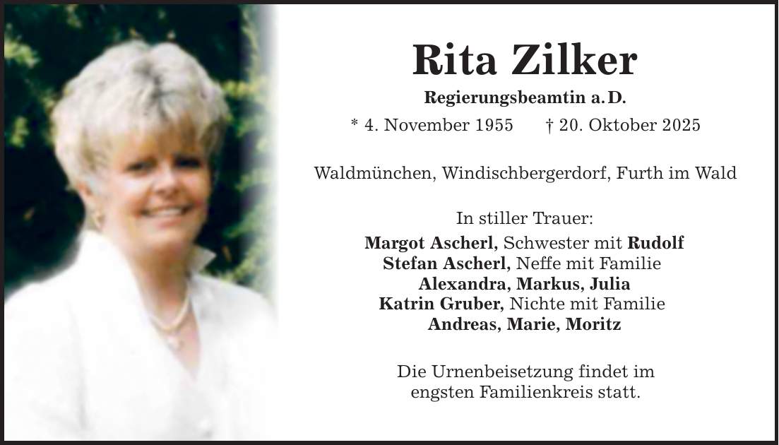 Rita ZilkerRegierungsbeamtin a. D.* 4. November 1955 _ 20. Oktober 2025Waldmünchen, Windischbergerdorf, Furth im WaldIn stiller Trauer: Margot Ascherl, Schwester mit RudolfStefan Ascherl, Neffe mit Familie Alexandra, Markus, JuliaKatrin Gruber, Nichte mit Familie Andreas, Marie, MoritzDie Urnenbeisetzung findet imengsten Familienkreis statt.