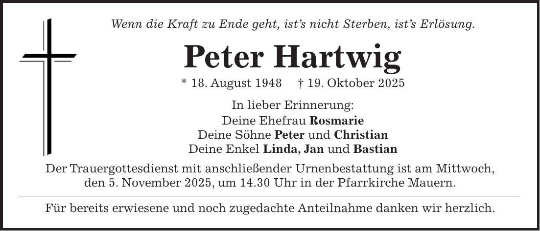 Wenn die Kraft zu Ende geht, ist's nicht Sterben, ist's Erlösung. Peter Hartwig * 18. August 1948 + 19. Oktober 2025 In lieber Erinnerung: Deine Ehefrau Rosmarie Deine Söhne Peter und Christian Deine Enkel Linda, Jan und Bastian Der Trauergottesdienst mit anschließender Urnenbestattung ist am Mittwoch, den 5. November 2025, um 14.30 Uhr in der Pfarrkirche Mauern. Für bereits erwiesene und noch zugedachte Anteilnahme danken wir herzlich.
