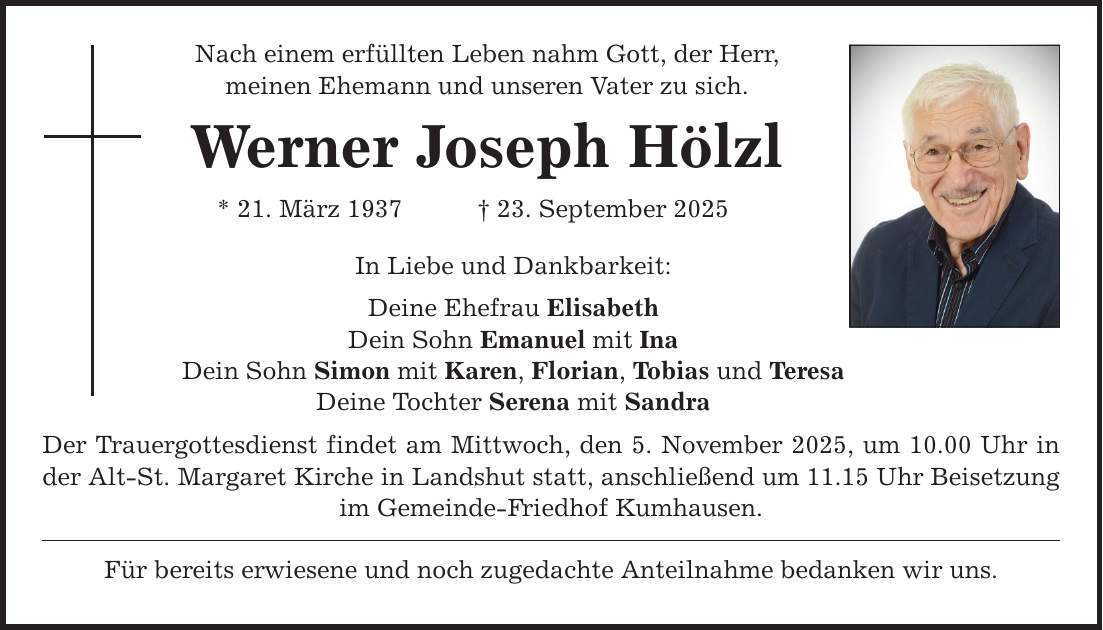 Nach einem erfüllten Leben nahm Gott, der Herr, meinen Ehemann und unseren Vater zu sich. Werner Joseph Hölzl * 21. März 1937 _ 23. September 2025 In Liebe und Dankbarkeit: Deine Ehefrau Elisabeth Dein Sohn Emanuel mit Ina Dein Sohn Simon mit Karen, Florian, Tobias und Teresa Deine Tochter Serena mit Sandra Der Trauergottesdienst findet am Mittwoch, den 5. November 2025, um 10.00 Uhr in der Alt-St. Margaret Kirche in Landshut statt, anschließend um 11.15 Uhr Beisetzung im Gemeinde-Friedhof Kumhausen. Für bereits erwiesene und noch zugedachte Anteilnahme bedanken wir uns.
