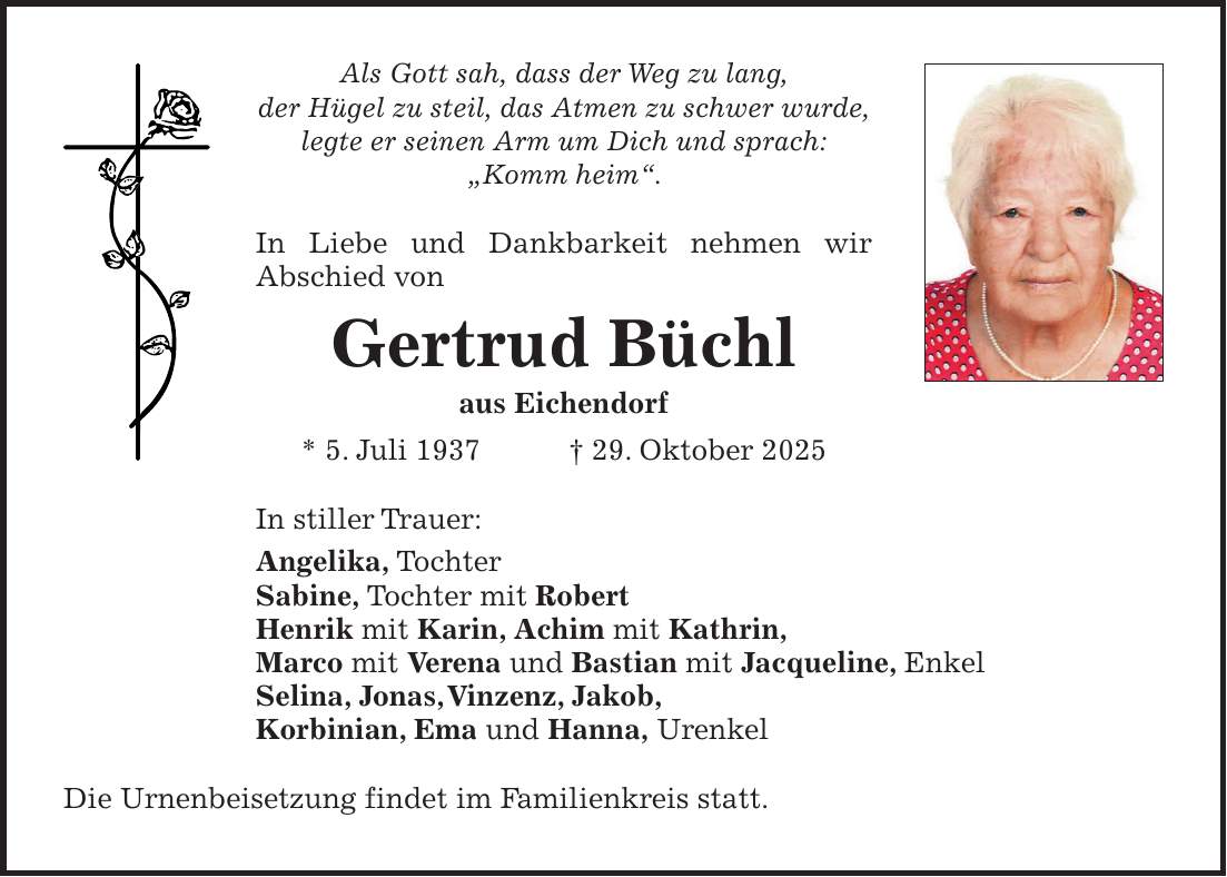 Als Gott sah, dass der Weg zu lang, der Hügel zu steil, das Atmen zu schwer wurde, legte er seinen Arm um Dich und sprach: 'Komm heim'. In Liebe und Dankbarkeit nehmen wir Abschied von Gertrud Büchl aus Eichendorf * 5. Juli 1937 + 29. Oktober 2025 In stiller Trauer: Angelika, Tochter Sabine, Tochter mit Robert Henrik mit Karin, Achim mit Kathrin, Marco mit Verena und Bastian mit Jacqueline, Enkel Selina, Jonas, Vinzenz, Jakob, Korbinian, Ema und Hanna, Urenkel Die Urnenbeisetzung findet im Familienkreis statt. 