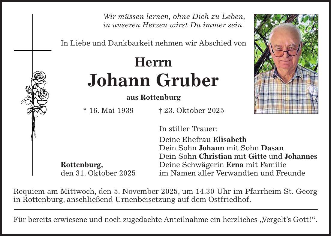 Wir müssen lernen, ohne Dich zu Leben, in unseren Herzen wirst Du immer sein. In Liebe und Dankbarkeit nehmen wir Abschied von Herrn Johann Gruber aus Rottenburg * 16. Mai 1939 + 23. Oktober 2025 In stiller Trauer: Deine Ehefrau Elisabeth Dein Sohn Johann mit Sohn Dasan Dein Sohn Christian mit Gitte und Johannes Rottenburg, Deine Schwägerin Erna mit Familie den 31. Oktober 2025 im Namen aller Verwandten und Freunde Requiem am Mittwoch, den 5. November 2025, um 14.30 Uhr im Pfarrheim St. Georg in Rottenburg, anschließend Urnenbeisetzung auf dem Ostfriedhof. Für bereits erwiesene und noch zugedachte Anteilnahme ein herzliches 'Vergelt's Gott!'.