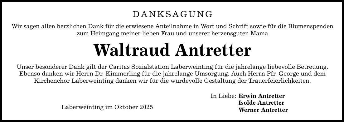 DANKSAGUNG Wir sagen allen herzlichen Dank für die erwiesene Anteilnahme in Wort und Schrift sowie für die Blumenspenden zum Heimgang meiner lieben Frau und unserer herzensguten Mama Waltraud Antretter Unser besonderer Dank gilt der Caritas Sozialstation Laberweinting für die jahrelange liebevolle Betreuung. Ebenso danken wir Herrn Dr. Kimmerling für die jahrelange Umsorgung. Auch Herrn Pfr. George und dem Kirchenchor Laberweinting danken wir für die würdevolle Gestaltung der Trauerfeierlichkeiten. Laberweinting im Oktober 2025 In Liebe: Erwin Antretter Isolde Antretter Werner Antretter