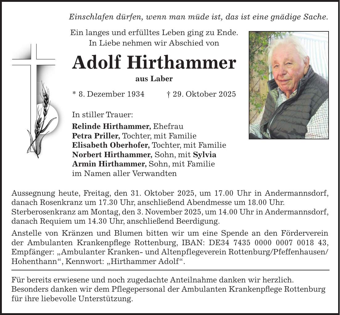Einschlafen dürfen, wenn man müde ist, das ist eine gnädige Sache. Ein langes und erfülltes Leben ging zu Ende. In Liebe nehmen wir Abschied von Adolf Hirthammer aus Laber * 8. Dezember 1934 + 29. Oktober 2025 In stiller Trauer: Relinde Hirthammer, Ehefrau Petra Priller, Tochter, mit Familie Elisabeth Oberhofer, Tochter, mit Familie Norbert Hirthammer, Sohn, mit Sylvia Armin Hirthammer, Sohn, mit Familie im Namen aller Verwandten Aussegnung heute, Freitag, den 31. Oktober 2025, um 17.00 Uhr in Andermannsdorf, danach Rosenkranz um 17.30 Uhr, anschließend Abendmesse um 18.00 Uhr. Sterberosenkranz am Montag, den 3. November 2025, um 14.00 Uhr in Andermannsdorf, danach Requiem um 14.30 Uhr, anschließend Beerdigung. Anstelle von Kränzen und Blumen bitten wir um eine Spende an den Förderverein der Ambulanten Krankenpflege Rottenburg, IBAN: DE***, Empfänger: 'Ambulanter Kranken- und Altenpflegeverein Rottenburg/Pfeffenhausen/Hohenthann', Kennwort: 'Hirthammer Adolf'. Für bereits erwiesene und noch zugedachte Anteilnahme danken wir herzlich. Besonders danken wir dem Pflegepersonal der Ambulanten Krankenpflege Rottenburg für ihre liebevolle Unterstützung.