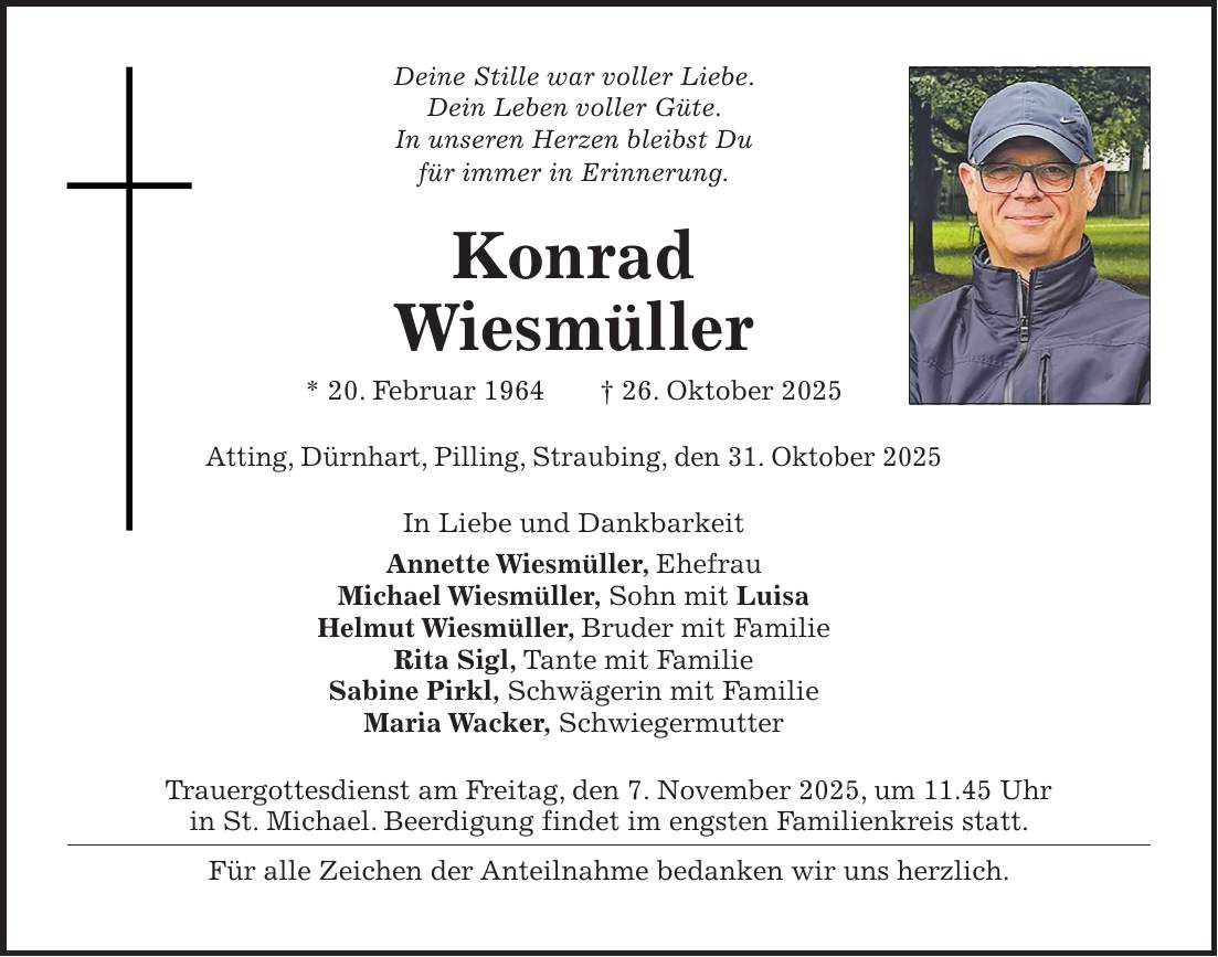 Deine Stille war voller Liebe. Dein Leben voller Güte. In unseren Herzen bleibst Du für immer in Erinnerung. Konrad Wiesmüller * 20. Februar 1964 + 26. Oktober 2025 Atting, Dürnhart, Pilling, Straubing, den 31. Oktober 2025 In Liebe und Dankbarkeit Annette Wiesmüller, Ehefrau Michael Wiesmüller, Sohn mit Luisa Helmut Wiesmüller, Bruder mit Familie Rita Sigl, Tante mit Familie Sabine Pirkl, Schwägerin mit Familie Maria Wacker, Schwiegermutter Trauergottesdienst am Freitag, den 7. November 2025, um 11.45 Uhr in St. Michael. Beerdigung findet im engsten Familienkreis statt. Für alle Zeichen der Anteilnahme bedanken wir uns herzlich. 