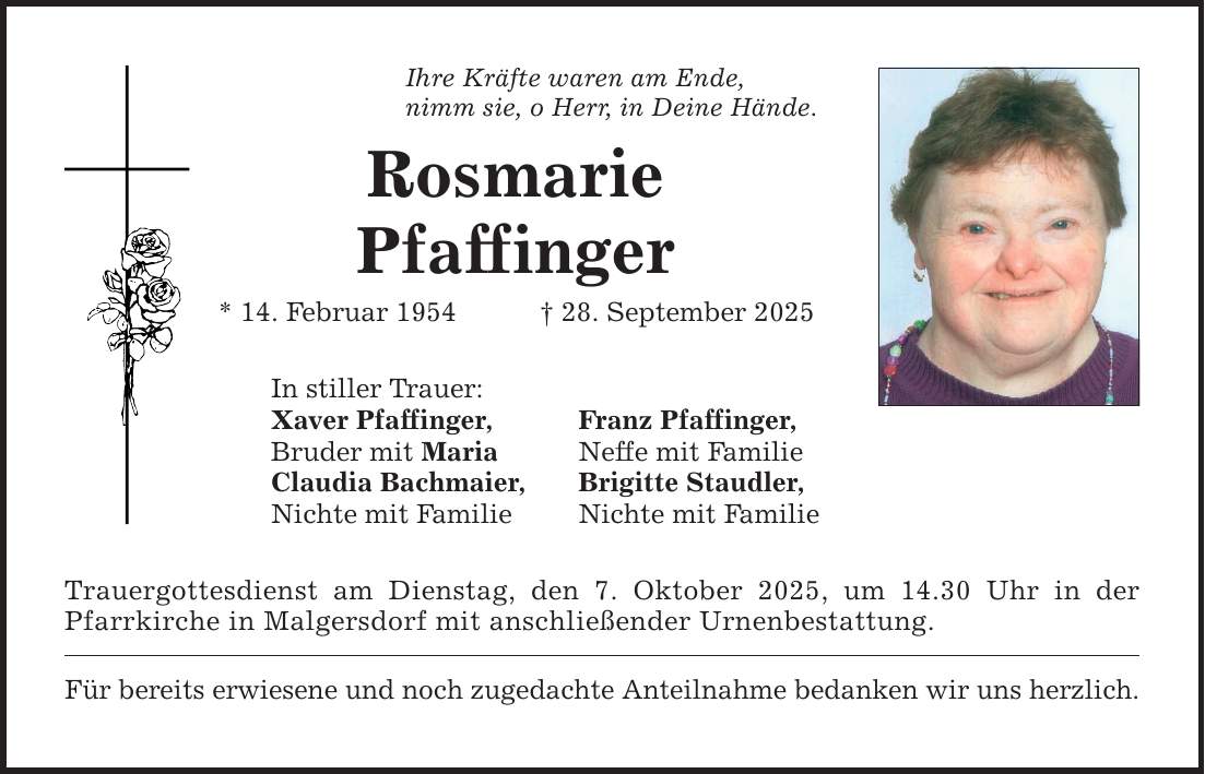 Ihre Kräfte waren am Ende, nimm sie, o Herr, in Deine Hände. Rosmarie Pfaffinger * 14. Februar 1954 _ 28. September 2025 In stiller Trauer: Xaver Pfaffinger, Bruder mit Maria Claudia Bachmaier, Nichte mit Familie Franz Pfaffinger, Neffe mit Familie Brigitte Staudler, Nichte mit Familie Trauergottesdienst am Dienstag, den 7. Oktober 2025, um 14.30 Uhr in der Pfarrkirche in Malgersdorf mit anschließender Urnenbestattung. Für bereits erwiesene und noch zugedachte Anteilnahme bedanken wir uns herzlich.