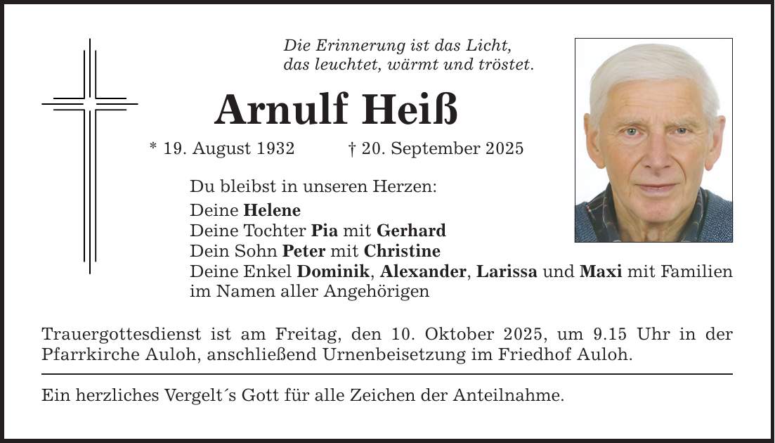 Die Erinnerung ist das Licht, das leuchtet, wärmt und tröstet. Arnulf Heiß * 19. August 1932 _ 20. September 2025 Du bleibst in unseren Herzen: Deine Helene Deine Tochter Pia mit Gerhard Dein Sohn Peter mit Christine Deine Enkel Dominik, Alexander, Larissa und Maxi mit Familien im Namen aller Angehörigen Trauergottesdienst ist am Freitag, den 10. Oktober 2025, um 9.15 Uhr in der Pfarrkirche Auloh, anschließend Urnenbeisetzung im Friedhof Auloh. Ein herzliches Vergelt's Gott für alle Zeichen der Anteilnahme.