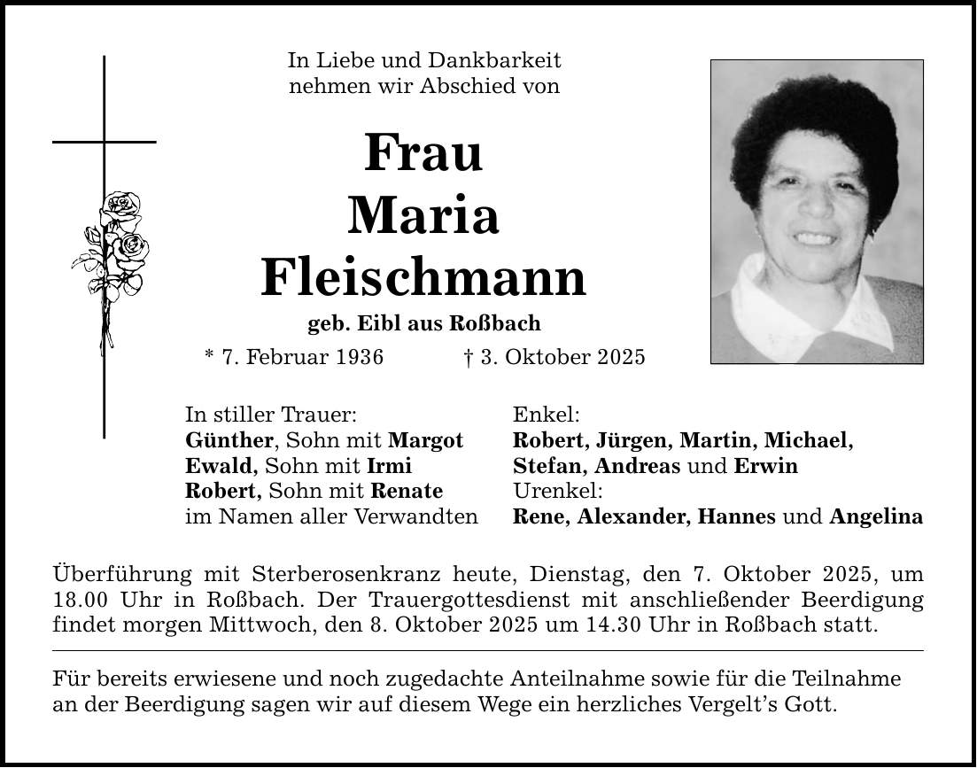 In Liebe und Dankbarkeit nehmen wir Abschied von Frau Maria Fleischmann geb. Eibl aus Roßbach * 7. Februar 1936 _ 3. Oktober 2025 In stiller Trauer: Enkel: Günther, Sohn mit Margot Robert, Jürgen, Martin, Michael, Ewald, Sohn mit Irmi Stefan, Andreas und Erwin Robert, Sohn mit Renate Urenkel: im Namen aller Verwandten Rene, Alexander, Hannes und Angelina Überführung mit Sterberosenkranz heute, Dienstag, den 7. Oktober 2025, um 18.00 Uhr in Roßbach. Der Trauergottesdienst mit anschließender Beerdigung findet morgen Mittwoch, den 8. Oktober 2025 um 14.30 Uhr in Roßbach statt. Für bereits erwiesene und noch zugedachte Anteilnahme sowie für die Teilnahme an der Beerdigung sagen wir auf diesem Wege ein herzliches Vergelt's Gott.