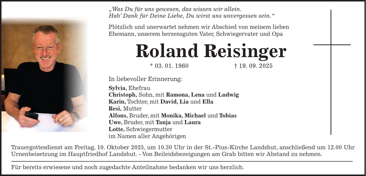 'Was Du für uns gewesen, das wissen wir allein. Hab' Dank für Deine Liebe, Du wirst uns unvergessen sein.' Plötzlich und unerwartet nehmen wir Abschied von meinem lieben Ehemann, unserem herzensguten Vater, Schwiegervater und Opa Roland Reisinger * 03. 01. 1960 + 19. 09. 2025 In liebevoller Erinnerung: Sylvia, Ehefrau Christoph, Sohn, mit Ramona, Lena und Ludwig Karin, Tochter, mit David, Lia und Ella Resi, Mutter Alfons, Bruder, mit Monika, Michael und Tobias Uwe, Bruder, mit Tanja und Laura Lotte, Schwiegermutter im Namen aller Angehörigen Trauergottesdienst am Freitag, 10. Oktober 2025, um 10.30 Uhr in der St.-Pius-Kirche Landshut, anschließend um 12.00 Uhr Urnenbeisetzung im Hauptfriedhof Landshut. - Von Beileidsbezeigungen am Grab bitten wir Abstand zu nehmen. Für bereits erwiesene und noch zugedachte Anteilnahme bedanken wir uns herzlich.