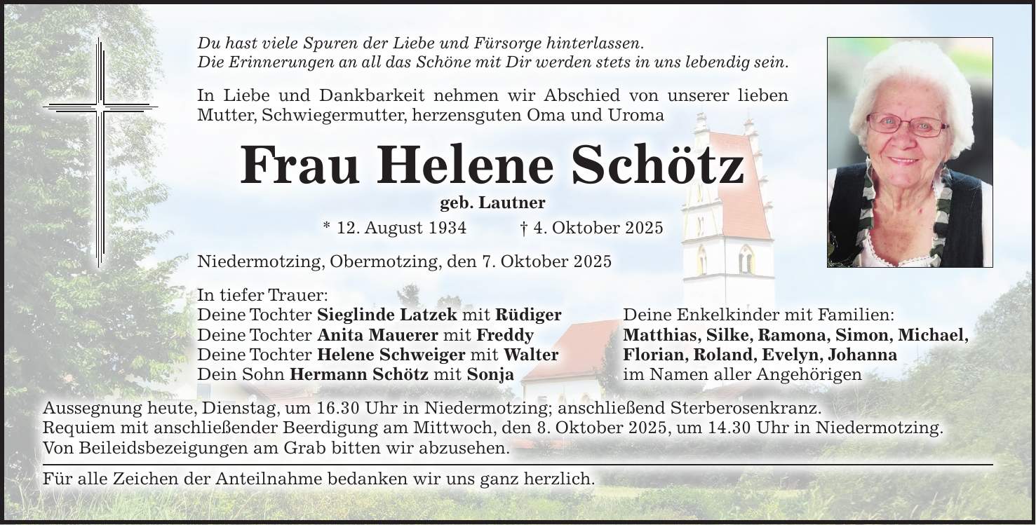 Du hast viele Spuren der Liebe und Fürsorge hinterlassen. Die Erinnerungen an all das Schöne mit Dir werden stets in uns lebendig sein. In Liebe und Dankbarkeit nehmen wir Abschied von unserer lieben Mutter, Schwiegermutter, herzensguten Oma und Uroma Frau Helene Schötz geb. Lautner * 12. August 1934 + 4. Oktober 2025 Niedermotzing, Obermotzing, den 7. Oktober 2025 In tiefer Trauer: Deine Tochter Sieglinde Latzek mit Rüdiger Deine Enkelkinder mit Familien: Deine Tochter Anita Mauerer mit Freddy Matthias, Silke, Ramona, Simon, Michael, Deine Tochter Helene Schweiger mit Walter Florian, Roland, Evelyn, Johanna Dein Sohn Hermann Schötz mit Sonja im Namen aller Angehörigen Aussegnung heute, Dienstag, um 16.30 Uhr in Niedermotzing; anschließend Sterberosenkranz. Requiem mit anschließender Beerdigung am Mittwoch, den 8. Oktober 2025, um 14.30 Uhr in Niedermotzing. Von Beileidsbezeigungen am Grab bitten wir abzusehen. Für alle Zeichen der Anteilnahme bedanken wir uns ganz herzlich.