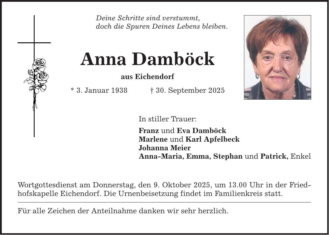 Deine Schritte sind verstummt,doch die Spuren Deines Lebens bleiben.Anna Damböckaus Eichendorf* 3. Januar 1938 _ 30. September 2025In stiller Trauer:Franz und Eva DamböckMarlene und Karl ApfelbeckJohanna MeierAnna-Maria, Emma, Stephan und Patrick, Enkel Wortgottesdienst am Donnerstag, den 9. Oktober 2025, um 13.00 Uhr in der Friedhofskapelle Eichendorf. Die Urnenbeisetzung findet im Familienkreis statt. Für alle Zeichen der Anteilnahme danken wir sehr herzlich.