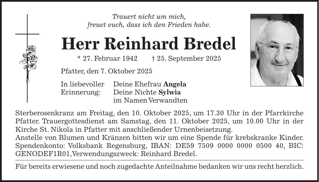 Trauert nicht um mich, freuet euch, dass ich den Frieden habe. Herr Reinhard Bredel * 27. Februar 1942 + 25. September 2025 Pfatter, den 7. Oktober 2025 In liebevoller Deine Ehefrau Angela Erinnerung: Deine Nichte Sylwia im Namen Verwandten Sterberosenkranz am Freitag, den 10. Oktober 2025, um 17.30 Uhr in der Pfarrkirche Pfatter. Trauergottesdienst am Samstag, den 11. Oktober 2025, um 10.00 Uhr in der Kirche St. Nikola in Pfatter mit anschließender Urnenbeisetzung. Anstelle von Blumen und Kränzen bitten wir um eine Spende für krebskranke Kinder. Spendenkonto: Volksbank Regensburg, IBAN: DE***, BIC: GENODEF1R01,Verwendungszweck: Reinhard Bredel. Für bereits erwiesene und noch zugedachte Anteilnahme bedanken wir uns recht herzlich.