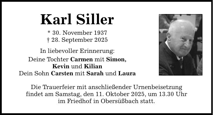 Karl Siller * 30. November 1937 _ 28. September 2025 In liebevoller Erinnerung: Deine Tochter Carmen mit Simon, Kevin und Kilian Dein Sohn Carsten mit Sarah und Laura Die Trauerfeier mit anschließender Urnenbeisetzung findet am Samstag, den 11. Oktober 2025, um 13.30 Uhr im Friedhof in Obersüßbach statt.