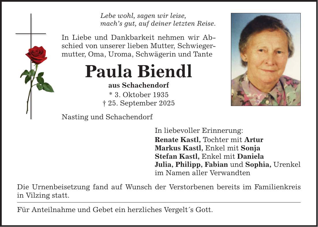Lebe wohl, sagen wir leise, mach's gut, auf deiner letzten Reise. In Liebe und Dankbarkeit nehmen wir Abschied von unserer lieben Mutter, Schwiegermutter, Oma, Uroma, Schwägerin und Tante Paula Biendl aus Schachendorf * 3. Oktober 1935 _ 25. September 2025 Nasting und Schachendorf In liebevoller Erinnerung: Renate Kastl, Tochter mit Artur Markus Kastl, Enkel mit Sonja Stefan Kastl, Enkel mit Daniela Julia, Philipp, Fabian und Sophia, Urenkel im Namen aller Verwandten Die Urnenbeisetzung fand auf Wunsch der Verstorbenen bereits im Familienkreis in Vilzing statt. Für Anteilnahme und Gebet ein herzliches Vergelt's Gott.
