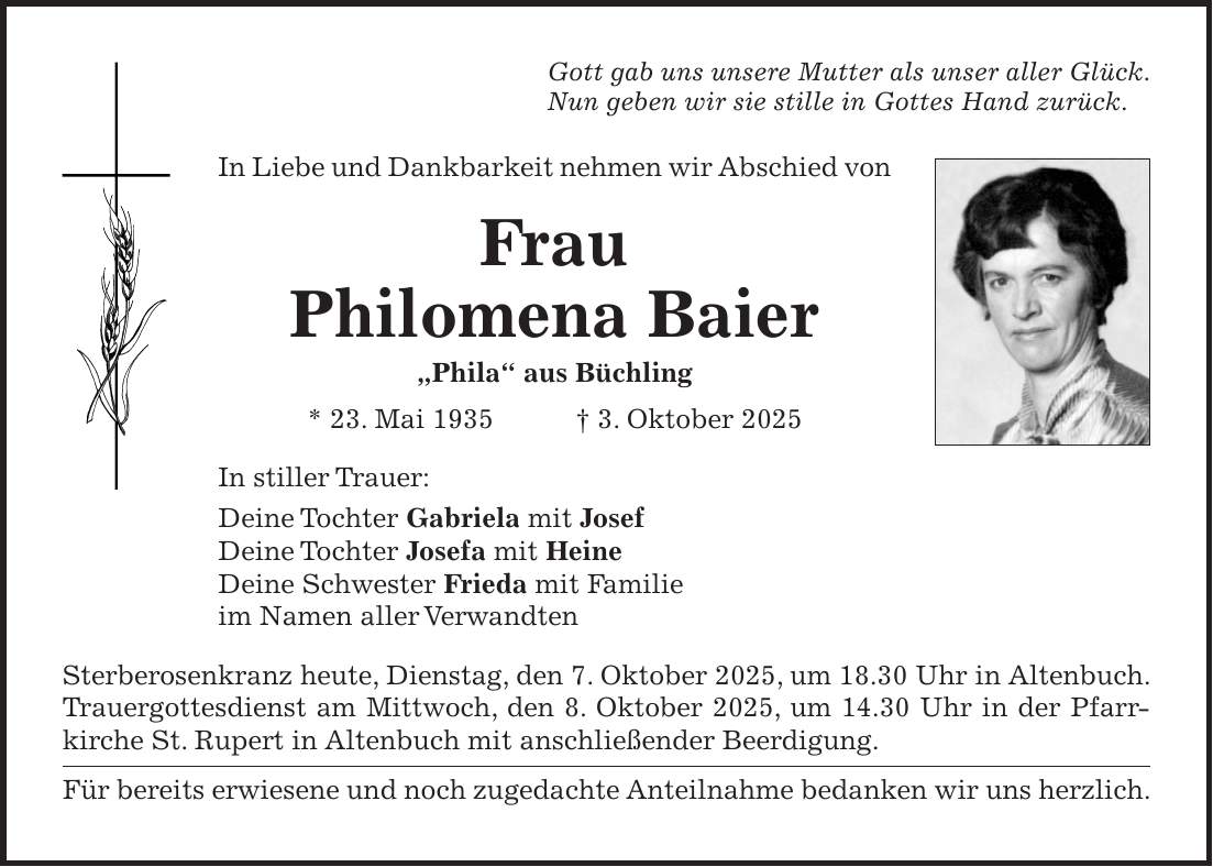 Gott gab uns unsere Mutter als unser aller Glück. Nun geben wir sie stille in Gottes Hand zurück. In Liebe und Dankbarkeit nehmen wir Abschied von Frau Philomena Baier 'Phila' aus Büchling * 23. Mai 1935 + 3. Oktober 2025 In stiller Trauer: Deine Tochter Gabriela mit Josef Deine Tochter Josefa mit Heine Deine Schwester Frieda mit Familie im Namen aller Verwandten Sterberosenkranz heute, Dienstag, den 7. Oktober 2025, um 18.30 Uhr in Altenbuch. Trauergottesdienst am Mittwoch, den 8. Oktober 2025, um 14.30 Uhr in der Pfarrkirche St. Rupert in Altenbuch mit anschließender Beerdigung. Für bereits erwiesene und noch zugedachte Anteilnahme bedanken wir uns herzlich.