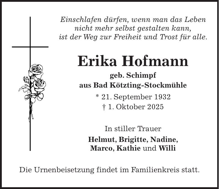 Einschlafen dürfen, wenn man das Leben nicht mehr selbst gestalten kann, ist der Weg zur Freiheit und Trost für alle. Erika Hofmann geb. Schimpf aus Bad Kötzting-Stockmühle * 21. September 1932 + 1. Oktober 2025 In stiller Trauer Helmut, Brigitte, Nadine, Marco, Kathie und Willi Die Urnenbeisetzung findet im Familienkreis statt.