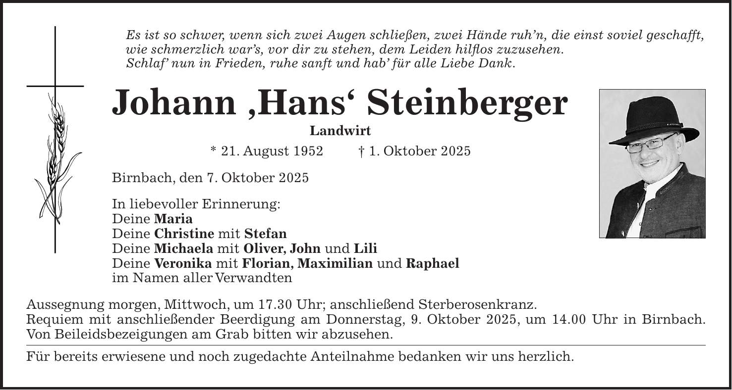 Es ist so schwer, wenn sich zwei Augen schließen, zwei Hände ruh'n, die einst soviel geschafft, wie schmerzlich war's, vor dir zu stehen, dem Leiden hilflos zuzusehen. Schlaf' nun in Frieden, ruhe sanft und hab' für alle Liebe Dank. Johann ,Hans' Steinberger Landwirt * 21. August 1952 + 1. Oktober 2025 Birnbach, den 7. Oktober 2025 In liebevoller Erinnerung: Deine Maria Deine Christine mit Stefan Deine Michaela mit Oliver, John und Lili Deine Veronika mit Florian, Maximilian und Raphael im Namen aller Verwandten Aussegnung morgen, Mittwoch, um 17.30 Uhr; anschließend Sterberosenkranz. Requiem mit anschließender Beerdigung am Donnerstag, 9. Oktober 2025, um 14.00 Uhr in Birnbach. Von Beileidsbezeigungen am Grab bitten wir abzusehen. Für bereits erwiesene und noch zugedachte Anteilnahme bedanken wir uns herzlich.Es ist so schwer, wenn sich zwei Augen schließen, zwei Hände ruh'n, die einst soviel geschafft, wie schmerzlich war's, vor dir zu stehen, dem Leiden hilflos zuzusehen. Schlaf' nun in Frieden, ruhe sanft und hab' für alle Liebe Dank. Johann ,Hans' Steinberger Landwirt * 21. August 1952 + 1. Oktober 2025 Birnbach, den 7. Oktober 2025 In liebevoller Erinnerung: Deine Maria Deine Christine mit Stefan Deine Michaela mit Oliver, John und Lili Deine Veronika mit Florian, Maximilian und Raphael im Namen aller Verwandten Aussegnung morgen, Mittwoch, um 17.30 Uhr; anschließend Sterberosenkranz. Requiem mit anschließender Beerdigung am Donnerstag, 9. Oktober 2025, um 14.00 Uhr in Birnbach. Von Beileidsbezeigungen am Grab bitten wir abzusehen. Für bereits erwiesene und noch zugedachte Anteilnahme bedanken wir uns herzlich.