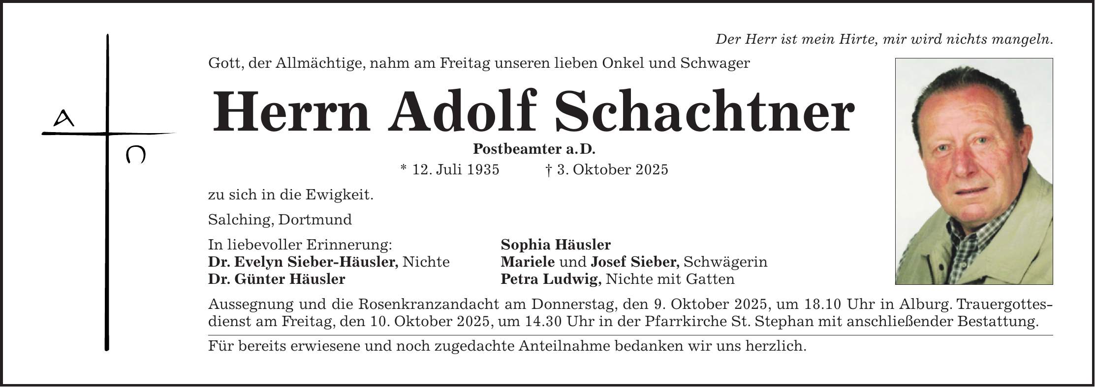 Der Herr ist mein Hirte, mir wird nichts mangeln. Gott, der Allmächtige, nahm am Freitag unseren lieben Onkel und Schwager Herrn Adolf Schachtner Postbeamter a. D. * 12. Juli 1935 + 3. Oktober 2025 zu sich in die Ewigkeit. Salching, Dortmund In liebevoller Erinnerung: Sophia Häusler Dr. Evelyn Sieber-Häusler, Nichte Mariele und Josef Sieber, Schwägerin Dr. Günter Häusler Petra Ludwig, Nichte mit Gatten Aussegnung und die Rosenkranzandacht am Donnerstag, den 9. Oktober 2025, um 18.10 Uhr in Alburg. Trauergottesdienst am Freitag, den 10. Oktober 2025, um 14.30 Uhr in der Pfarrkirche St. Stephan mit anschließender Bestattung. Für bereits erwiesene und noch zugedachte Anteilnahme bedanken wir uns herzlich.