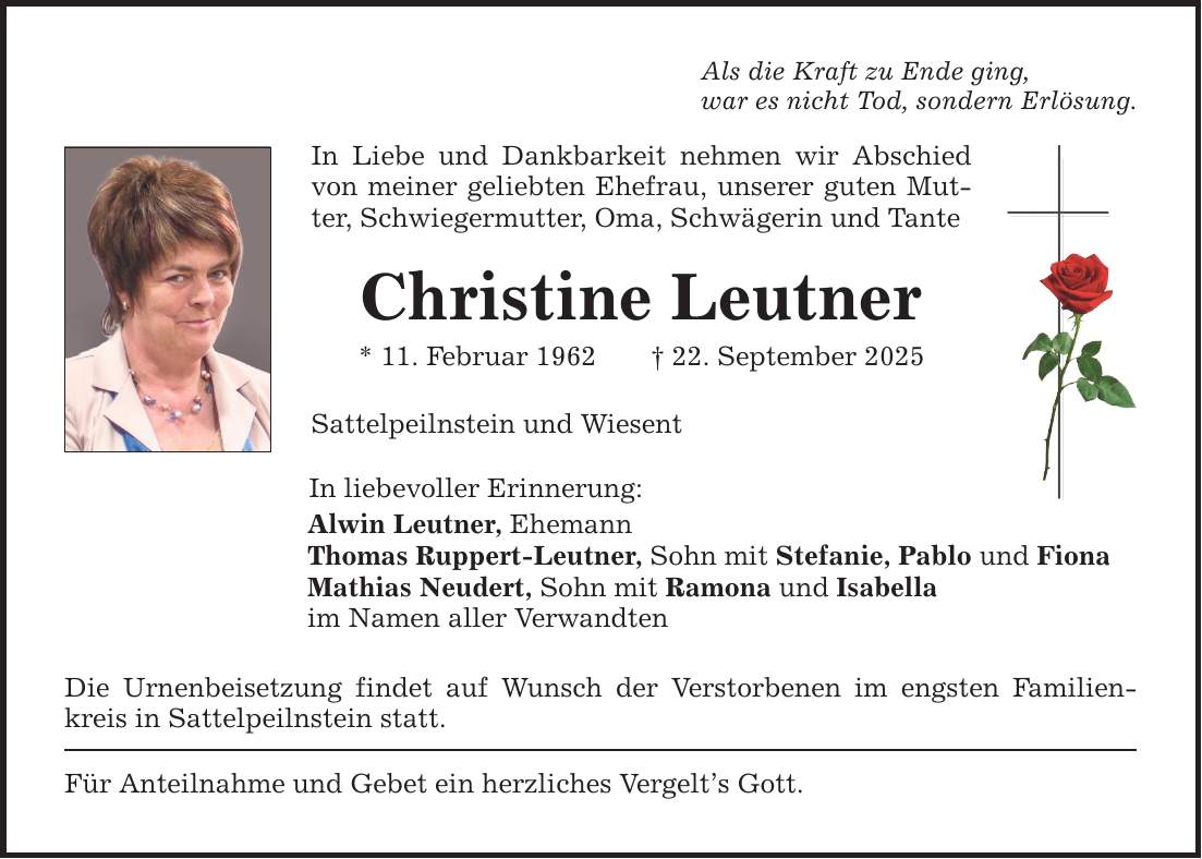 Als die Kraft zu Ende ging, war es nicht Tod, sondern Erlösung. In Liebe und Dankbarkeit nehmen wir Abschied von meiner geliebten Ehefrau, unserer guten Mutter, Schwiegermutter, Oma, Schwägerin und Tante Christine Leutner * 11. Februar 1962 _ 22. September 2025 Sattelpeilnstein und Wiesent In liebevoller Erinnerung: Alwin Leutner, Ehemann Thomas Ruppert-Leutner, Sohn mit Stefanie, Pablo und Fiona Mathias Neudert, Sohn mit Ramona und Isabella im Namen aller Verwandten Die Urnenbeisetzung findet auf Wunsch der Verstorbenen im engsten Familienkreis in Sattelpeilnstein statt. Für Anteilnahme und Gebet ein herzliches Vergelt's Gott.