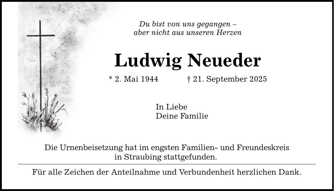 Du bist von uns gegangen - aber nicht aus unseren Herzen Ludwig Neueder * 2. Mai 1944 _ 21. September 2025 In Liebe Deine Familie Die Urnenbeisetzung hat im engsten Familien- und Freundeskreis in Straubing stattgefunden. Für alle Zeichen der Anteilnahme und Verbundenheit herzlichen Dank.