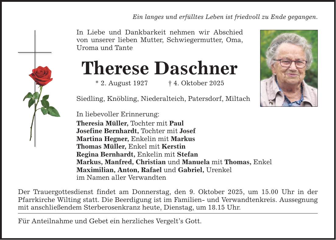 Ein langes und erfülltes Leben ist friedvoll zu Ende gegangen. In Liebe und Dankbarkeit nehmen wir Abschied von unserer lieben Mutter, Schwiegermutter, Oma, Uroma und Tante Therese Daschner * 2. August 1927 _ 4. Oktober 2025 Siedling, Knöbling, Niederalteich, Patersdorf, Miltach In liebevoller Erinnerung: Theresia Müller, Tochter mit Paul Josefine Bernhardt, Tochter mit Josef Martina Hegner, Enkelin mit Markus Thomas Müller, Enkel mit Kerstin Regina Bernhardt, Enkelin mit Stefan Markus, Manfred, Christian und Manuela mit Thomas, Enkel Maximilian, Anton, Rafael und Gabriel, Urenkel im Namen aller Verwandten Der Trauergottesdienst findet am Donnerstag, den 9. Oktober 2025, um 15.00 Uhr in der Pfarrkirche Wilting statt. Die Beerdigung ist im Familien- und Verwandtenkreis. Aussegnung mit anschließendem Sterberosenkranz heute, Dienstag, um 18.15 Uhr. Für Anteilnahme und Gebet ein herzliches Vergelt's Gott.