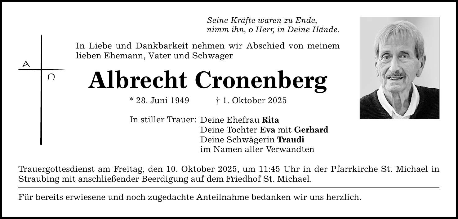 Seine Kräfte waren zu Ende, nimm ihn, o Herr, in Deine Hände. In Liebe und Dankbarkeit nehmen wir Abschied von meinem lieben Ehemann, Vater und Schwager Albrecht Cronenberg * 28. Juni 1949 _ 1. Oktober 2025 In stiller Trauer: Deine Ehefrau Rita Deine Tochter Eva mit Gerhard Deine Schwägerin Traudi im Namen aller Verwandten Trauergottesdienst am Freitag, den 10. Oktober 2025, um 11:45 Uhr in der Pfarrkirche St. Michael in Straubing mit anschließender Beerdigung auf dem Friedhof St. Michael. Für bereits erwiesene und noch zugedachte Anteilnahme bedanken wir uns herzlich.