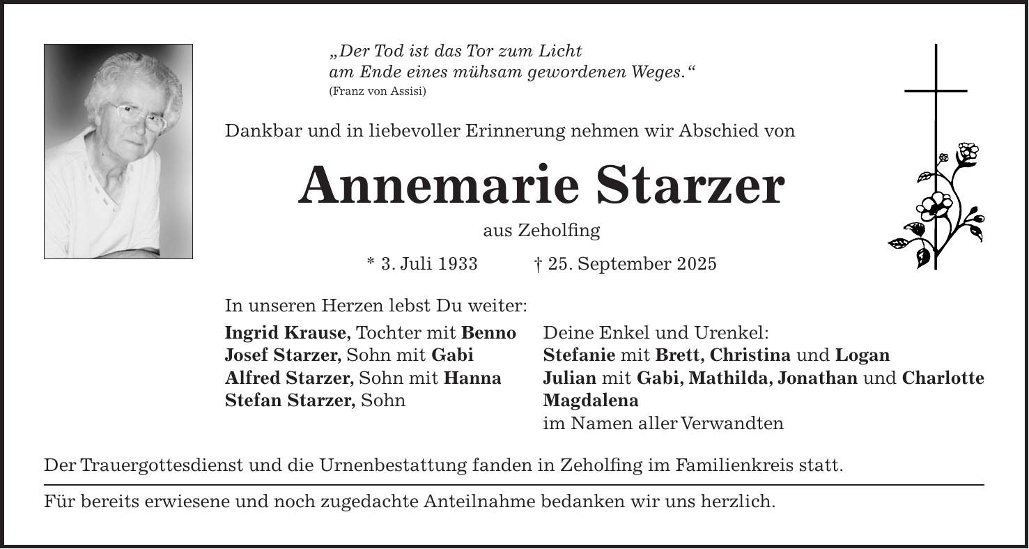 'Der Tod ist das Tor zum Licht am Ende eines mühsam gewordenen Weges.' (Franz von Assisi) Dankbar und in liebevoller Erinnerung nehmen wir Abschied von Annemarie Starzer aus Zeholfing * 3. Juli 1933 + 25. September 2025 In unseren Herzen lebst Du weiter: Ingrid Krause, Tochter mit Benno Deine Enkel und Urenkel: Josef Starzer, Sohn mit Gabi Stefanie mit Brett, Christina und Logan Alfred Starzer, Sohn mit Hanna Julian mit Gabi, Mathilda, Jonathan und Charlotte Stefan Starzer, Sohn Magdalena im Namen aller Verwandten Der Trauergottesdienst und die Urnenbestattung fanden in Zeholfing im Familienkreis statt. Für bereits erwiesene und noch zugedachte Anteilnahme bedanken wir uns herzlich.
