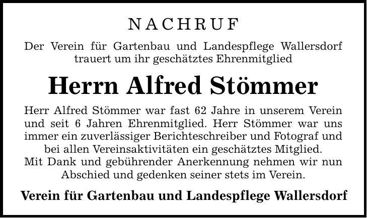 NACHRUF Der Verein für Gartenbau und Landespflege Wallersdorf trauert um ihr geschätztes Ehrenmitglied Herrn Alfred Stömmer Herr Alfred Stömmer war fast 62 Jahre in unserem Verein und seit 6 Jahren Ehrenmitglied. Herr Stömmer war uns immer ein zuverlässiger Berichteschreiber und Fotograf und bei allen Vereinsaktivitäten ein geschätztes Mitglied. Mit Dank und gebührender Anerkennung nehmen wir nun Abschied und gedenken seiner stets im Verein. Verein für Gartenbau und Landespflege Wallersdorf