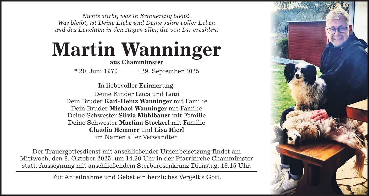 Nichts stirbt, was in Erinnerung bleibt. Was bleibt, ist Deine Liebe und Deine Jahre voller Leben und das Leuchten in den Augen aller, die von Dir erzählen. Martin Wanninger aus Chammünster * 20. Juni 1970 _ 29. September 2025 In liebevoller Erinnerung: Deine Kinder Luca und Loui Dein Bruder Karl-Heinz Wanninger mit Familie Dein Bruder Michael Wanninger mit Familie Deine Schwester Silvia Mühlbauer mit Familie Deine Schwester Martina Stockerl mit Familie Claudia Hemmer und Lisa Hierl im Namen aller Verwandten Der Trauergottesdienst mit anschließender Urnenbeisetzung findet am Mittwoch, den 8. Oktober 2025, um 14.30 Uhr in der Pfarrkirche Chammünster statt. Aussegnung mit anschließendem Sterberosenkranz Dienstag, 18.15 Uhr. Für Anteilnahme und Gebet ein herzliches Vergelt's Gott.