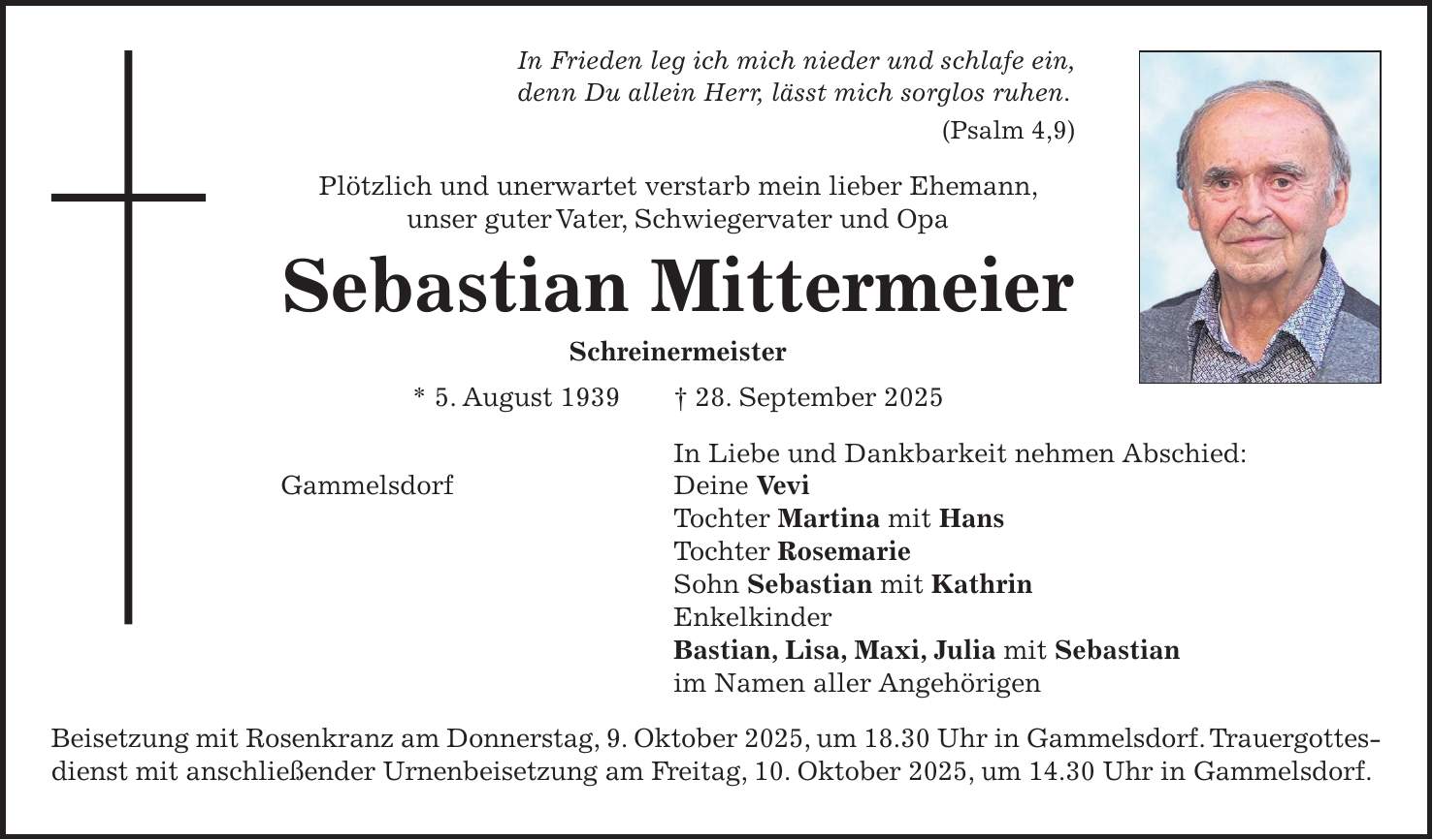 In Frieden leg ich mich nieder und schlafe ein, denn Du allein Herr, lässt mich sorglos ruhen. (Psalm 4,9) Plötzlich und unerwartet verstarb mein lieber Ehemann, unser guter Vater, Schwiegervater und Opa Sebastian Mittermeier Schreinermeister * 5. August 1939 + 28. September 2025 In Liebe und Dankbarkeit nehmen Abschied: Gammelsdorf Deine Vevi Tochter Martina mit Hans Tochter Rosemarie Sohn Sebastian mit Kathrin Enkelkinder Bastian, Lisa, Maxi, Julia mit Sebastian im Namen aller Angehörigen Beisetzung mit Rosenkranz am Donnerstag, 9. Oktober 2025, um 18.30 Uhr in Gammelsdorf. Trauergottesdienst mit anschließender Urnenbeisetzung am Freitag, 10. Oktober 2025, um 14.30 Uhr in Gammelsdorf.