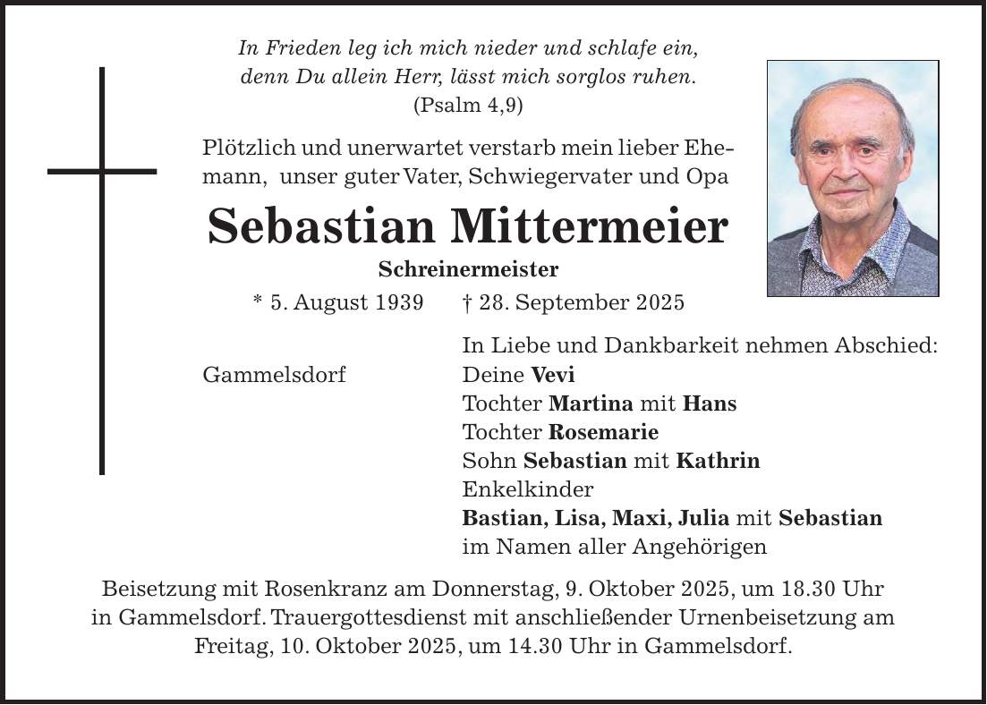 In Frieden leg ich mich nieder und schlafe ein, denn Du allein Herr, lässt mich sorglos ruhen. (Psalm 4,9) Plötzlich und unerwartet verstarb mein lieber Ehemann, unser guter Vater, Schwiegervater und Opa Sebastian Mittermeier Schreinermeister * 5. August 1939 + 28. September 2025 In Liebe und Dankbarkeit nehmen Abschied: Gammelsdorf Deine Vevi Tochter Martina mit Hans Tochter Rosemarie Sohn Sebastian mit Kathrin Enkelkinder Bastian, Lisa, Maxi, Julia mit Sebastian im Namen aller Angehörigen Beisetzung mit Rosenkranz am Donnerstag, 9. Oktober 2025, um 18.30 Uhr in Gammelsdorf. Trauergottesdienst mit anschließender Urnenbeisetzung am Freitag, 10. Oktober 2025, um 14.30 Uhr in Gammelsdorf.