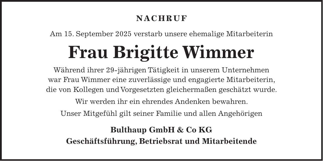  NACHRUF Am 15. September 2025 verstarb unsere ehemalige Mitarbeiterin Frau Brigitte Wimmer Während ihrer 29-jährigen Tätigkeit in unserem Unternehmen war Frau Wimmer eine zuverlässige und engagierte Mitarbeiterin, die von Kollegen und Vorgesetzten gleichermaßen geschätzt wurde. Wir werden ihr ein ehrendes Andenken bewahren. Unser Mitgefühl gilt seiner Familie und allen Angehörigen Bulthaup GmbH & Co KG Geschäftsführung, Betriebsrat und MitarbeitendeNACHRUF Am 15.09.2025 verstarb unsere ehemalige Mitarbeiterin, Frau Brigitte Wimmer Während ihrer 29-jährigen Tätigkeit in unserem Unternehmen war Frau Wimmer eine zuverlässige und engagierte Mitarbeiterin, die von Kollegen und Vorgesetzten gleichermaßen geschätzt wurde. Wir werden ihr ein ehrendes Andenken bewahren. Unser Mitgefühl gilt ihrer Familie und ihren Angehörigen. Bulthaup GmbH & Co KG Geschäftsführung, Betriebsrat und Mitarbeiter 