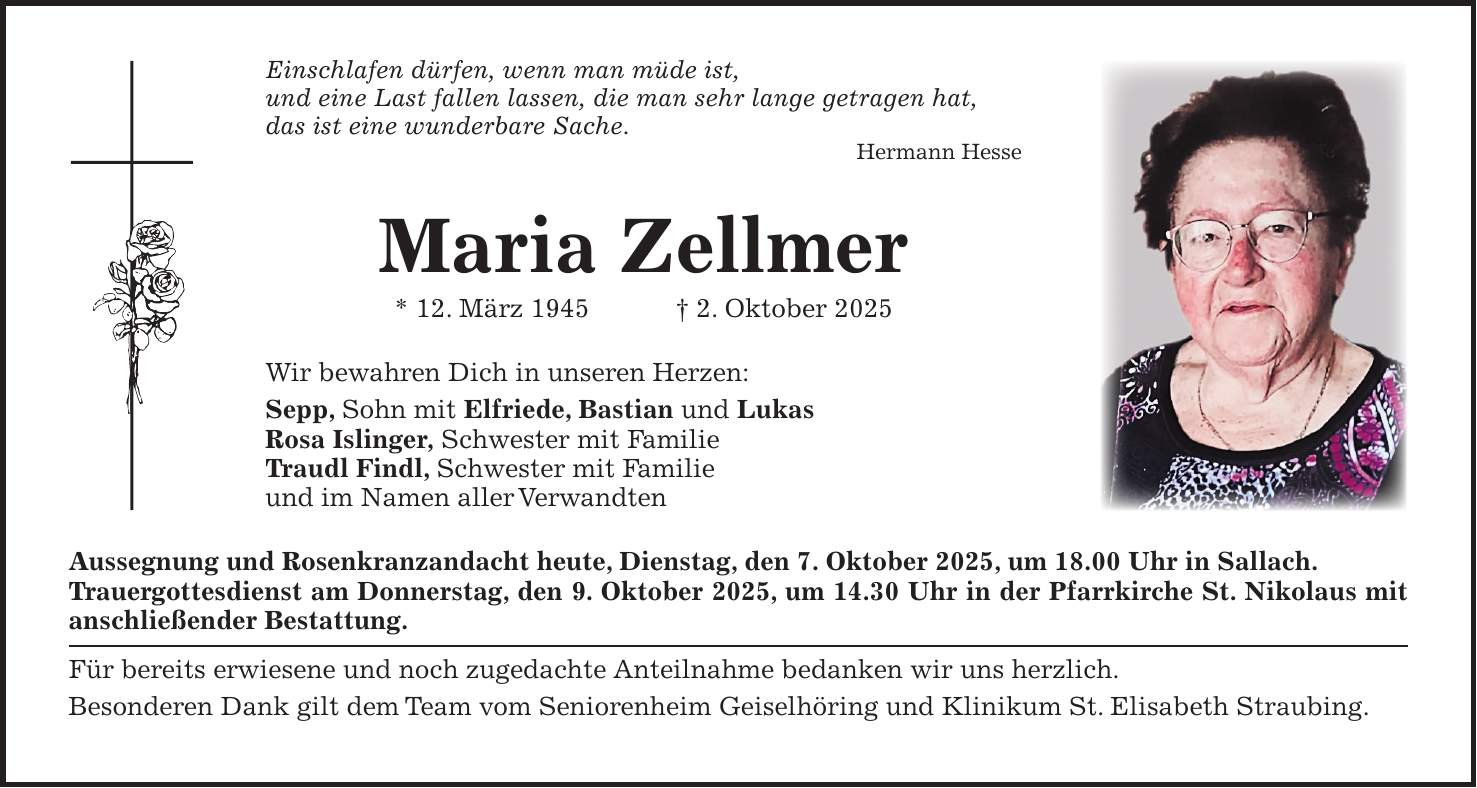 Einschlafen dürfen, wenn man müde ist, und eine Last fallen lassen, die man sehr lange getragen hat, das ist eine wunderbare Sache. Hermann Hesse Maria Zellmer * 12. März 1945 + 2. Oktober 2025 Wir bewahren Dich in unseren Herzen: Sepp, Sohn mit Elfriede, Bastian und Lukas Rosa Islinger, Schwester mit Familie Traudl Findl, Schwester mit Familie und im Namen aller Verwandten Aussegnung und Rosenkranzandacht heute, Dienstag, den 7. Oktober 2025, um 18.00 Uhr in Sallach. Trauergottesdienst am Donnerstag, den 9. Oktober 2025, um 14.30 Uhr in der Pfarrkirche St. Nikolaus mit ­anschließender Bestattung. Für bereits erwiesene und noch zugedachte Anteilnahme bedanken wir uns herzlich. Besonderen Dank gilt dem Team vom Seniorenheim Geiselhöring und Klinikum St. Elisabeth Straubing.