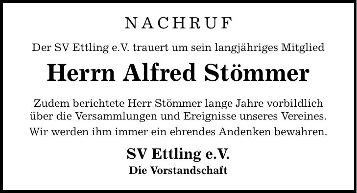 NACHRUF Der SV Ettling e.V. trauert um sein langjähriges Mitglied Herrn Alfred Stömmer Zudem berichtete Herr Stömmer lange Jahre vorbildlich über die Versammlungen und Ereignisse unseres Vereines. Wir werden ihm immer ein ehrendes Andenken bewahren. SV Ettling e.V. Die Vorstandschaft
