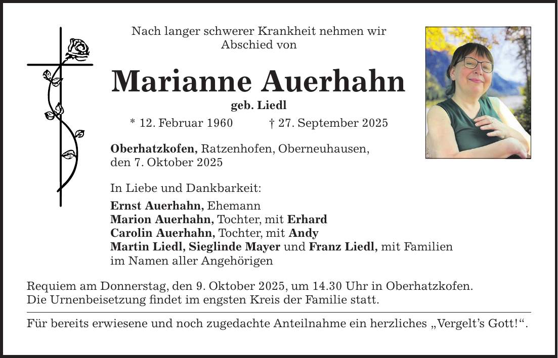 Nach langer schwerer Krankheit nehmen wir Abschied von Marianne Auerhahn geb. Liedl * 12. Februar 1960 + 27. September 2025 Oberhatzkofen, Ratzenhofen, Oberneuhausen, den 7. Oktober 2025 In Liebe und Dankbarkeit: Ernst Auerhahn, Ehemann Marion Auerhahn, Tochter, mit Erhard Carolin Auerhahn, Tochter, mit Andy Martin Liedl, Sieglinde Mayer und Franz Liedl, mit Familien im Namen aller Angehörigen Requiem am Donnerstag, den 9. Oktober 2025, um 14.30 Uhr in Oberhatzkofen. Die Urnenbeisetzung findet im engsten Kreis der Familie statt. Für bereits erwiesene und noch zugedachte Anteilnahme ein herzliches 'Vergelt's Gott!'.
