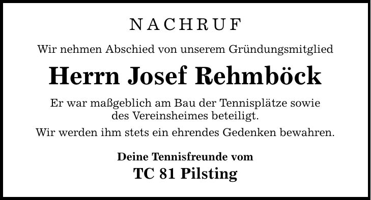 NACHRUF Wir nehmen Abschied von unserem Gründungsmitglied Herrn Josef Rehmböck Er war maßgeblich am Bau der Tennisplätze sowie des Vereinsheimes beteiligt. Wir werden ihm stets ein ehrendes Gedenken bewahren. Deine Tennisfreunde vom TC 81 Pilsting