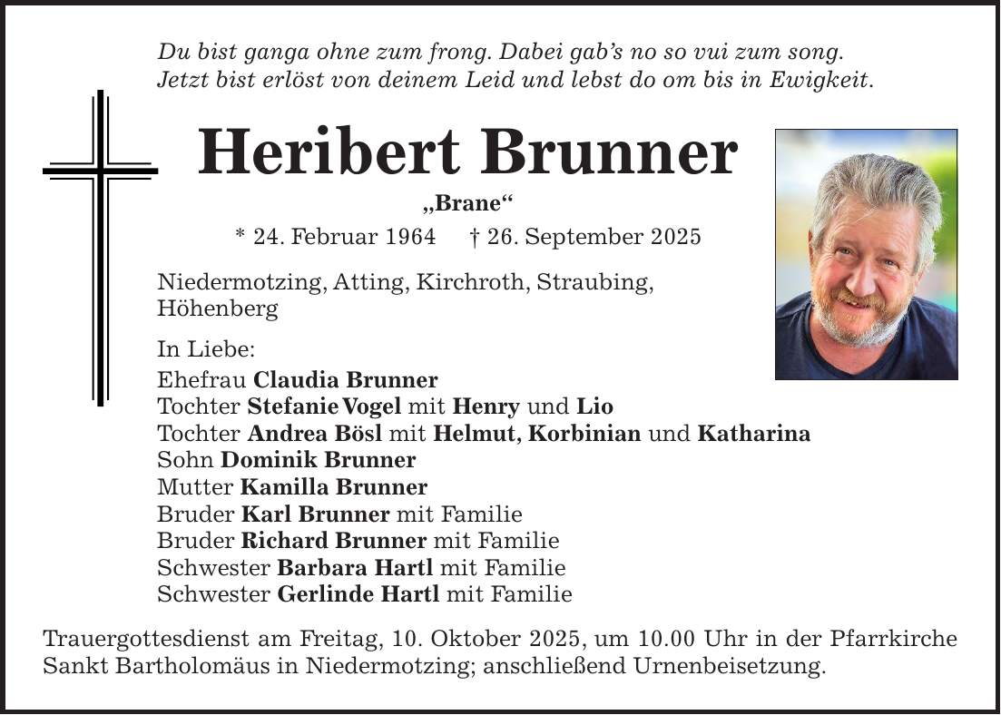 Du bist ganga ohne zum frong. Dabei gab's no so vui zum song. Jetzt bist erlöst von deinem Leid und lebst do om bis in Ewigkeit. Heribert Brunner 'Brane' * 24. Februar 1964 + 26. September 2025 Niedermotzing, Atting, Kirchroth, Straubing, Höhenberg In Liebe: Ehefrau Claudia Brunner Tochter Stefanie Vogel mit Henry und Lio Tochter Andrea Bösl mit Helmut, Korbinian und Katharina Sohn Dominik Brunner Mutter Kamilla Brunner Bruder Karl Brunner mit Familie Bruder Richard Brunner mit Familie Schwester Barbara Hartl mit Familie Schwester Gerlinde Hartl mit Familie Trauergottesdienst am Freitag, 10. Oktober 2025, um 10.00 Uhr in der Pfarrkirche Sankt Bartholomäus in Niedermotzing; anschließend Urnenbeisetzung.