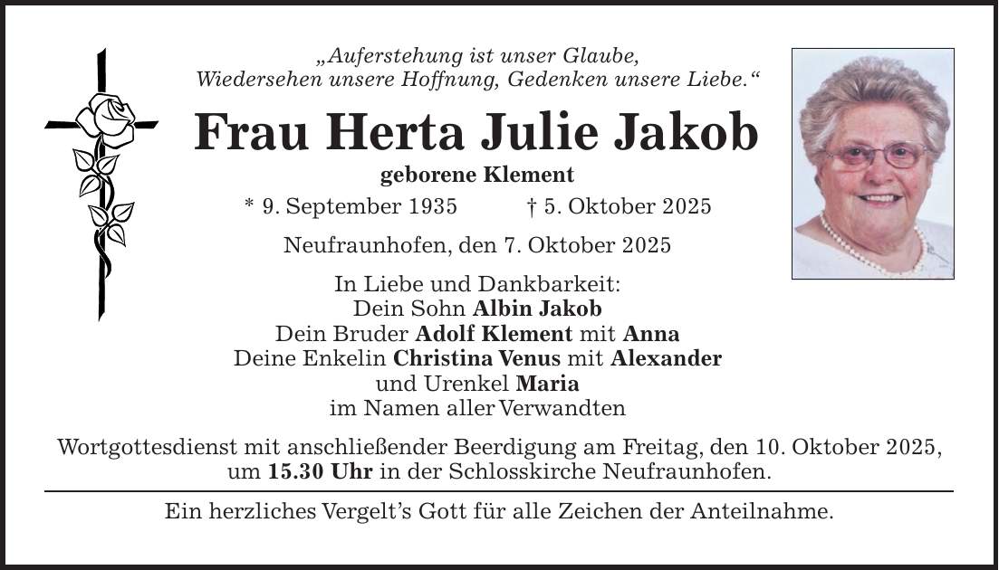 'Auferstehung ist unser Glaube, Wiedersehen unsere Hoffnung, Gedenken unsere Liebe.' Frau Herta Julie Jakob geborene Klement * 9. September 1935 + 5. Oktober 2025 Neufraunhofen, den 7. Oktober 2025 In Liebe und Dankbarkeit: Dein Sohn Albin Jakob Dein Bruder Adolf Klement mit Anna Deine Enkelin Christina Venus mit Alexander und Urenkel Maria im Namen aller Verwandten Wortgottesdienst mit anschließender Beerdigung am Freitag, den 10. Oktober 2025, um 15.30 Uhr in der Schlosskirche Neufraunhofen. Ein herzliches Vergelt's Gott für alle Zeichen der Anteilnahme.