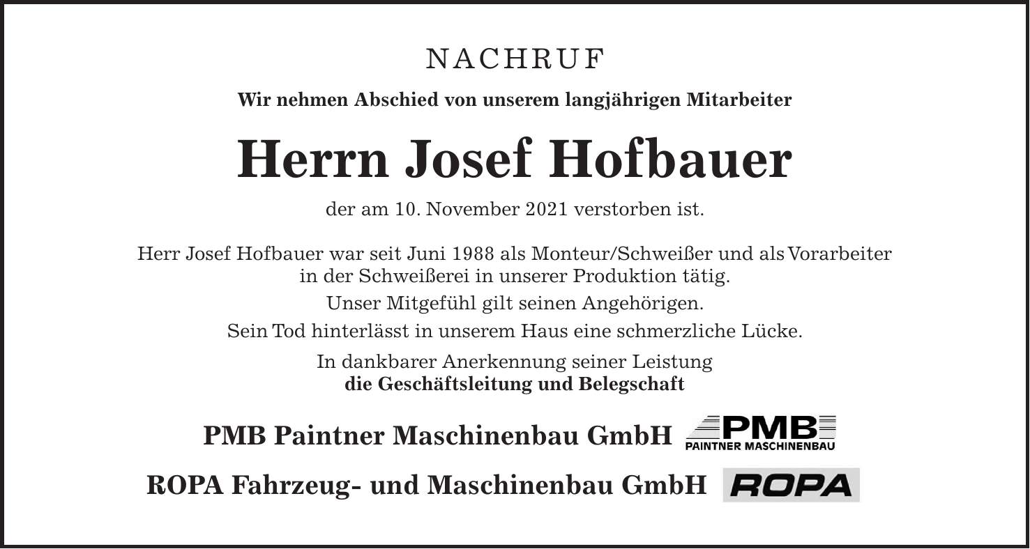 Nachruf Wir nehmen Abschied von unserem langjährigen Mitarbeiter Herrn Josef Hofbauer der am 10. November 2021 verstorben ist. Herr Josef Hofbauer war seit Juni 1988 als Monteur/Schweißer und als Vorarbeiter in der Schweißerei in unserer Produktion tätig. Unser Mitgefühl gilt seinen Angehörigen. Sein Tod hinterlässt in unserem Haus eine schmerzliche Lücke. In dankbarer Anerkennung seiner Leistung die Geschäftsleitung und Belegschaft PMB Paintner Maschinenbau GmbH ROPA Fahrzeug- und Maschinenbau GmbH 
