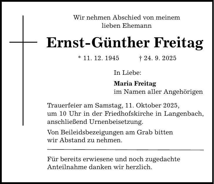 Wir nehmen Abschied von meinem lieben Ehemann Ernst-Günther Freitag * 11. 12. 1945 _ 24. 9. 2025 In Liebe: Maria Freitag im Namen aller Angehörigen Trauerfeier am Samstag, 11. Oktober 2025, um 10 Uhr in der Friedhofskirche in Langenbach, anschließend Urnenbeisetzung. Von Beileidsbezeigungen am Grab bitten wir Abstand zu nehmen. Für bereits erwiesene und noch zugedachte Anteilnahme danken wir herzlich.