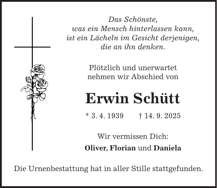 Das Schönste, was ein Mensch hinterlassen kann, ist ein Lächeln im Gesicht derjenigen, die an ihn denken. Plötzlich und unerwartet nehmen wir Abschied von Erwin Schütt * 3. 4. 1939 + 14. 9. 2025 Wir vermissen Dich: Oliver, Florian und Daniela Die Urnenbestattung hat in aller Stille stattgefunden.