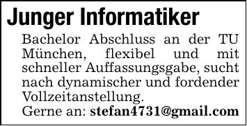 Junger InformatikerBachelor Abschluss an der TU München, flexibel und mit schneller Auffassungsgabe, sucht nach dynamischer und fordender Vollzeitanstellung.Gerne an: stefan4731@gmail.com