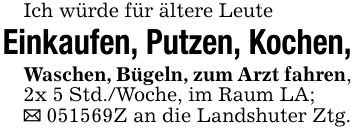 Ich würde für ältere LeuteEinkaufen, Putzen, Kochen,Waschen, Bügeln, zum Arzt fahren, 2x 5 Std./Woche, im Raum LA;_ ***Z an die Landshuter Ztg.