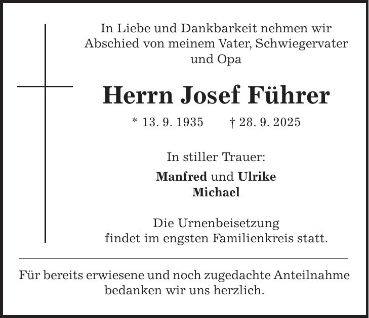 In Liebe und Dankbarkeit nehmen wir Abschied von meinem Vater, Schwiegervater und Opa Herrn Josef Führer * 13. 9. 1935 + 28. 9. 2025 In stiller Trauer: Manfred und Ulrike Michael Die Urnenbeisetzung findet im engsten Familienkreis statt. Für bereits erwiesene und noch zugedachte Anteilnahme bedanken wir uns herzlich.