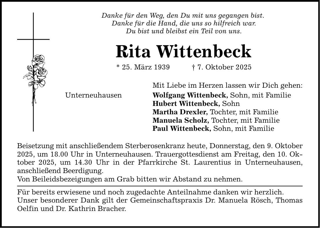 Danke für den Weg, den Du mit uns gegangen bist. Danke für die Hand, die uns so hilfreich war. Du bist und bleibst ein Teil von uns. Rita Wittenbeck * 25. März 1939 _ 7. Oktober 2025 Mit Liebe im Herzen lassen wir Dich gehen: Wolfgang Wittenbeck, Sohn, mit Familie Hubert Wittenbeck, Sohn Martha Drexler, Tochter, mit Familie Manuela Scholz, Tochter, mit Familie Paul Wittenbeck, Sohn, mit Familie Unterneuhausen Beisetzung mit anschließendem Sterberosenkranz heute, Donnerstag, den 9. Oktober 2025, um 18.00 Uhr in Unterneuhausen. Trauergottesdienst am Freitag, den 10. Oktober 2025, um 14.30 Uhr in der Pfarrkirche St. Laurentius in Unterneuhausen, anschließend Beerdigung. Von Beileidsbezeigungen am Grab bitten wir Abstand zu nehmen. Für bereits erwiesene und noch zugedachte Anteilnahme danken wir herzlich. Unser besonderer Dank gilt der Gemeinschaftspraxis Dr. Manuela Rösch, Thomas Oelfin und Dr. Kathrin Bracher.