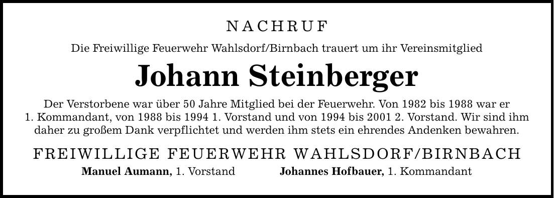 NACHRUF Die Freiwillige Feuerwehr Wahlsdorf/Birnbach trauert um ihr Vereinsmitglied Johann Steinberger Der Verstorbene war über 50 Jahre Mitglied bei der Feuerwehr. Von 1982 bis 1988 war er 1. Kommandant, von 1988 bis 1994 1. Vorstand und von 1994 bis 2001 2. Vorstand. Wir sind ihm daher zu großem Dank verpflichtet und werden ihm stets ein ehrendes Andenken bewahren. FREIWILLIGE FEUERWEHR WAHLSDORF/BIRNBACH Manuel Aumann, 1. Vorstand Johannes Hofbauer, 1. Kommandant